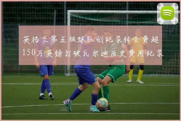 英格兰第五级球队创纪录转会费超150万英镑打破瓦尔迪历史费用纪录