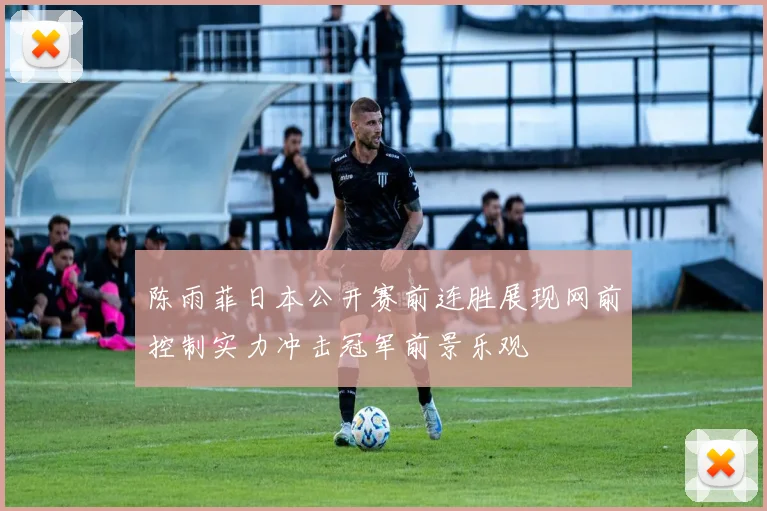 陈雨菲日本公开赛前连胜展现网前控制实力冲击冠军前景乐观