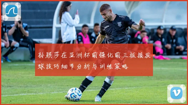 孙颖莎在亚洲杯前强化前三板接发球技巧细节分析与训练策略