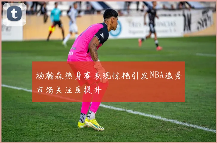 杨瀚森热身赛表现惊艳引发NBA选秀市场关注度提升