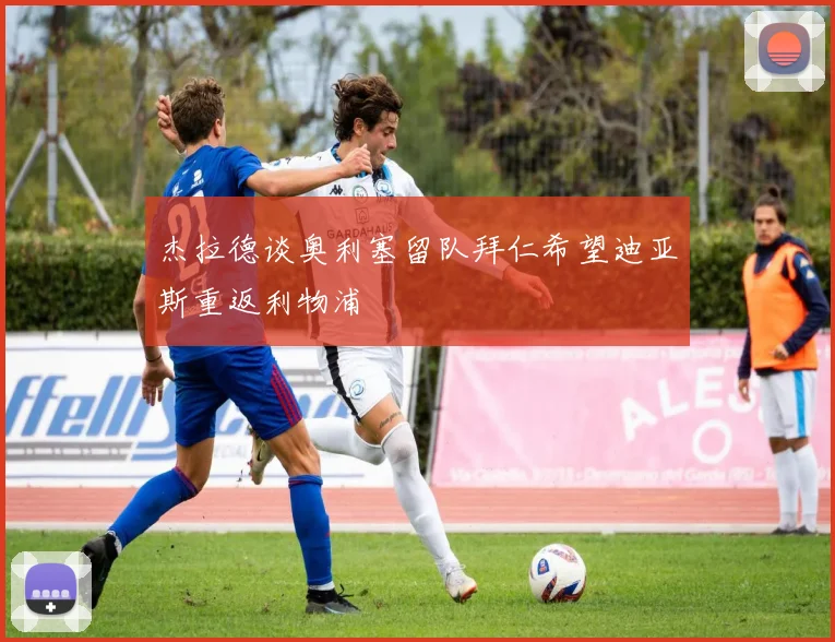 杰拉德谈奥利塞留队拜仁希望迪亚斯重返利物浦