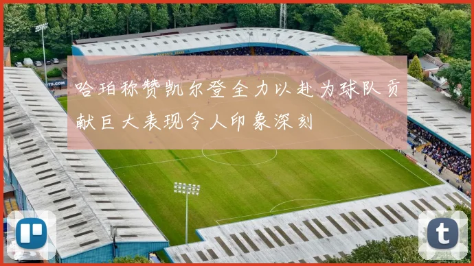 哈珀称赞凯尔登全力以赴为球队贡献巨大表现令人印象深刻