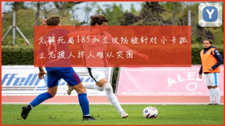 无解死局185加兰攻防被针对小卡孤立无援人挤人难以突围