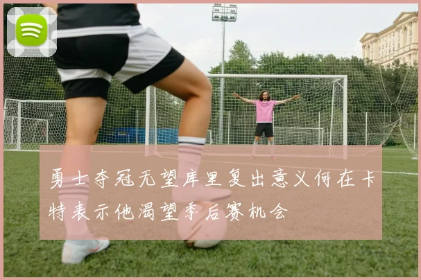 勇士夺冠无望库里复出意义何在卡特表示他渴望季后赛机会