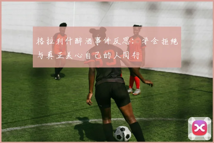 格拉利什醉酒事件反思：学会拒绝与真正关心自己的人同行
