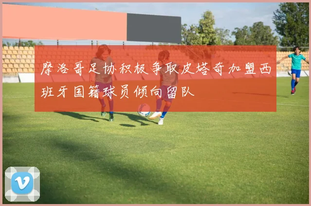 摩洛哥足协积极争取皮塔奇加盟西班牙国籍球员倾向留队