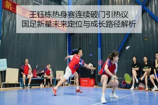 王钰栋热身赛连续破门引热议 国足新星未来定位与成长路径解析